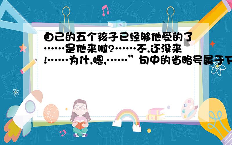 自己的五个孩子已经够他受的了……是他来啦?……不,还没来!……为什,嗯,……”句中的省略号属于下列哪种用法.A语气中断,语言断断续续.B解释说明.C话语的省略