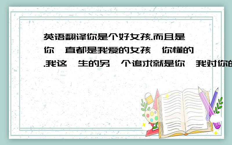 英语翻译你是个好女孩.而且是你一直都是我爱的女孩,你懂的.我这一生的另一个追求就是你,我对你的爱不知如何表达.只能每天看看你空间的说说,你的开心就是我的开心、而你的烦恼也是我