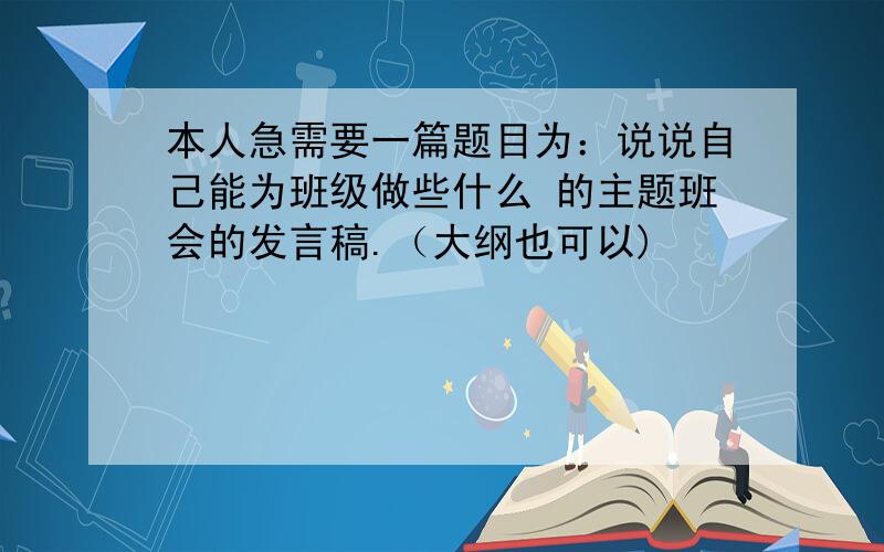 本人急需要一篇题目为：说说自己能为班级做些什么 的主题班会的发言稿.（大纲也可以)