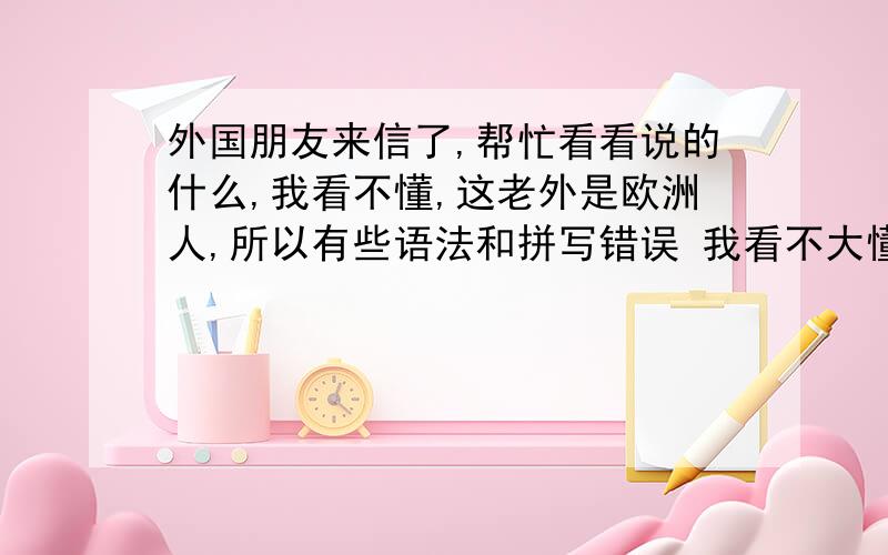 外国朋友来信了,帮忙看看说的什么,我看不懂,这老外是欧洲人,所以有些语法和拼写错误 我看不大懂,请能看明白的朋友帮我翻译一下,分不多都给你 -------------------------------------------------- Hello