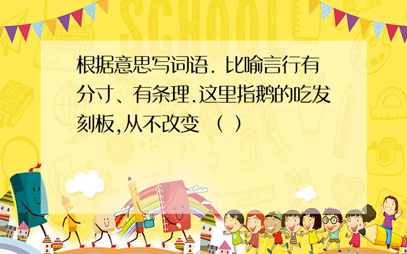 根据意思写词语. 比喻言行有分寸、有条理.这里指鹅的吃发刻板,从不改变 （ ）