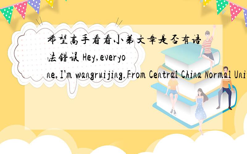 希望高手看看小弟文章是否有语法错误 Hey,everyone,I'm wangruijing.From Central China Normal University Elementary School fourth grade five,I am very pleased to be able to participate in the Fourth New Oriental English children's bubble