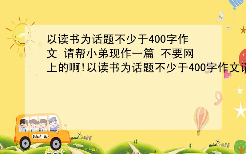 以读书为话题不少于400字作文 请帮小弟现作一篇 不要网上的啊!以读书为话题不少于400字作文请帮忙现作一篇 不要网上的啊!