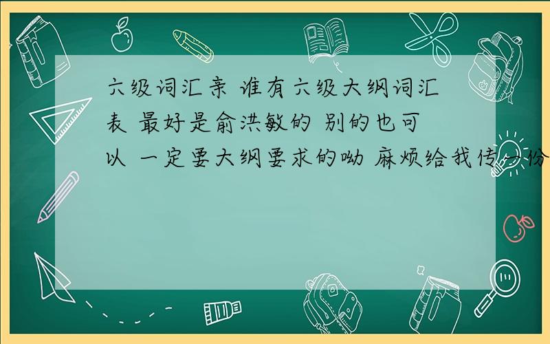 六级词汇亲 谁有六级大纲词汇表 最好是俞洪敏的 别的也可以 一定要大纲要求的呦 麻烦给我传一份 邮箱yunluo3627@163.com  感激不尽 谢谢啦