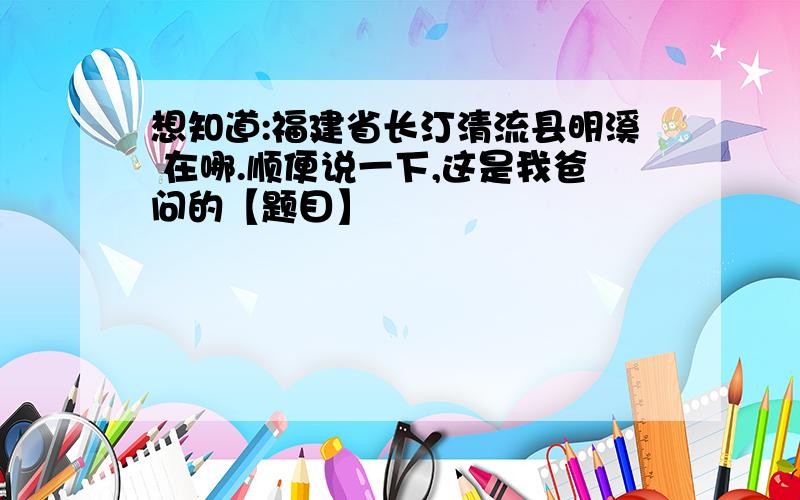 想知道:福建省长汀清流县明溪 在哪.顺便说一下,这是我爸问的【题目】