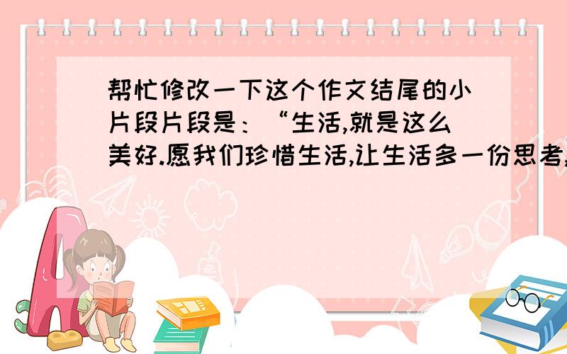 帮忙修改一下这个作文结尾的小片段片段是：“生活,就是这么美好.愿我们珍惜生活,让生活多一份思考,多一份精彩,多一份留念.珍惜生活,或在当下,留下感动!”称为点睛之笔,让改卷老师豁然