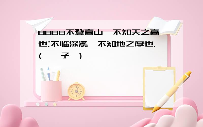 8888不登高山,不知天之高也;不临深溪,不知地之厚也.(《荀子》)