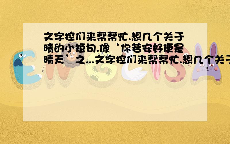 文字控们来帮帮忙.想几个关于晴的小短句.像‘你若安好便是晴天’之...文字控们来帮帮忙.想几个关于晴的小短句.像‘你若安好便是晴天’之类的.不一定非要几个字.有晴就好.