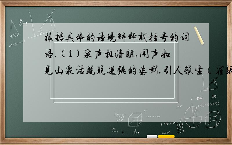 根据具体的语境解释戴括号的词语.(1)泉声极清朗,闻声如见山泉活脱脱迸跳的姿影,引人顿生（雀跃）之心.（2）古刹当年的盛况,（可见一斑）.（3）园中繁花似锦,蜂蝶翩飞,（生意盎然）,与