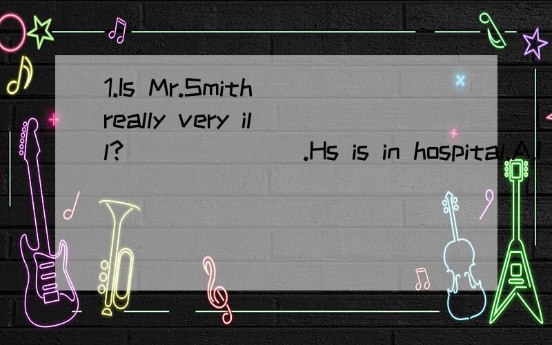 1.Is Mr.Smith really very ill?_______.Hs is in hospital.A.I don't think so B.No,he isn't C.I'm afraid so D.I'm afraid not2.________?Nothing serious,but a bit tired.A.Is that all B.is there anything else C.What's this D.What's wrong with you根据首