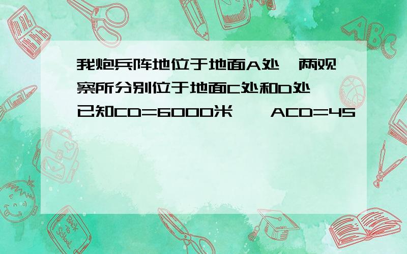 我炮兵阵地位于地面A处,两观察所分别位于地面C处和D处,已知CD=6000米,∠ACD=45°,∠ADC=75°…………演习中目标出现于地面B处时,我军测得∠BCD=30°,∠BDC=15°,求我炮兵阵地到目标的距离?