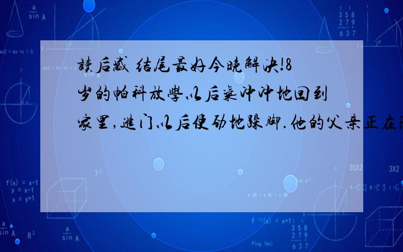 读后感 结尾最好今晚解决!8岁的帕科放学以后气冲冲地回到家里,进门以后使劲地跺脚.他的父亲正在院子里干活,看到帕科生气的样子,就把他叫了过来,想和他聊聊.帕科不情愿地走到父亲身边,