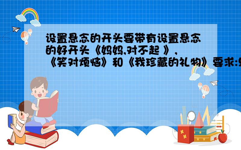 设置悬念的开头要带有设置悬念的好开头《妈妈,对不起 》,《笑对烦恼》和《我珍藏的礼物》要求:只要开头,100字左右/篇