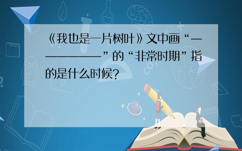 《我也是一片树叶》文中画“——————”的“非常时期”指的是什么时候?