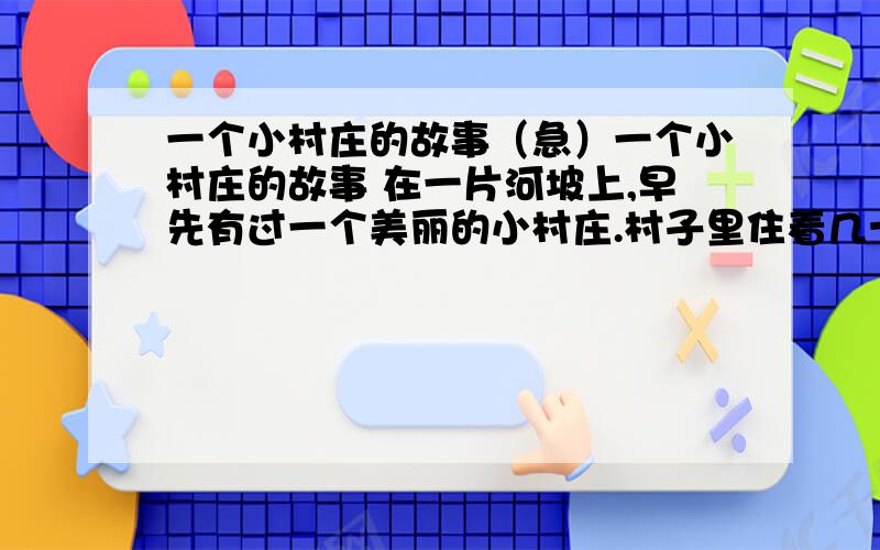 一个小村庄的故事（急）一个小村庄的故事 在一片河坡上,早先有过一个美丽的小村庄.村子里住着几十户人家.家家都有一两把锋利的斧头.谁家想盖房,谁家想造犁,就拎起斧头到山坡上去,把