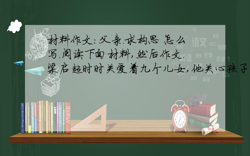 材料作文：父亲.求构思 怎么写.阅读下面材料,然后作文.梁启超时时关爱着九个儿女,他关心孩子们的身体,关注他们的思想,留意他们的职业,更为他们筹划未来.傅雷为了儿子傅聪和傅敏的成长