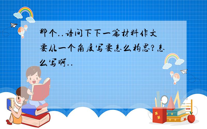 那个..请问下下一篇材料作文要从一个角度写要怎么构思?怎么写啊..