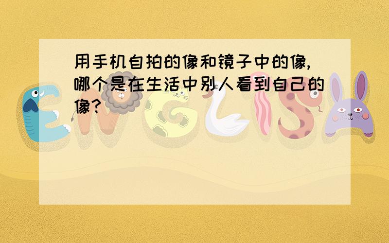 用手机自拍的像和镜子中的像,哪个是在生活中别人看到自己的像?