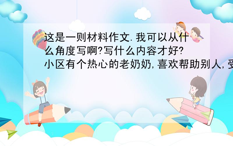 这是一则材料作文.我可以从什么角度写啊?写什么内容才好?小区有个热心的老奶奶,喜欢帮助别人,受到整个小区的赞美.有一天,老奶奶站在阳台上晾衣服,通过玻璃远眺,突然发现对楼的一家,洗