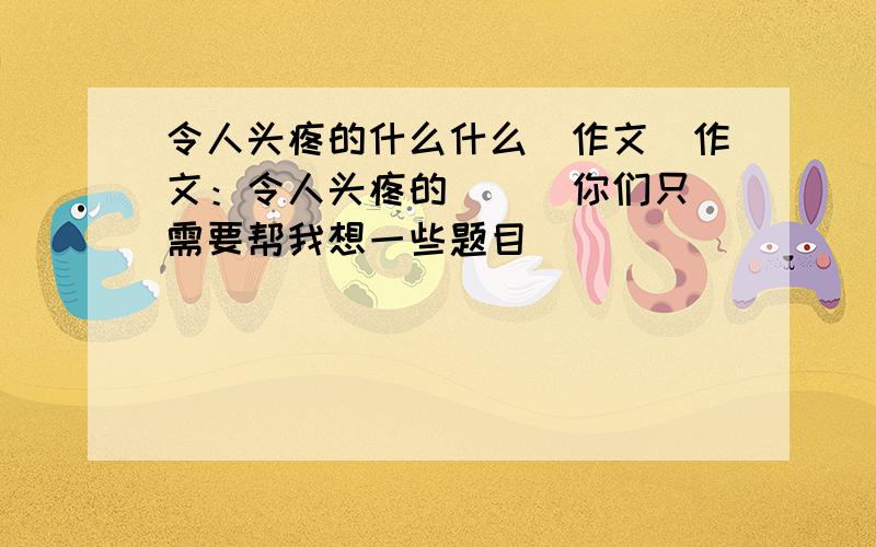 令人头疼的什么什么（作文）作文：令人头疼的（ ） 你们只需要帮我想一些题目