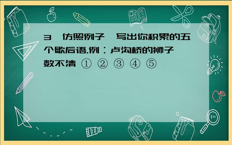 3、仿照例子,写出你积累的五个歇后语.例：卢沟桥的狮子—数不清 ① ② ③ ④ ⑤