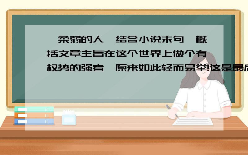 《柔弱的人》结合小说末句,概括文章主旨在这个世界上做个有权势的强者,原来如此轻而易举!这是最后一句,全文在百科里有,发不上来.