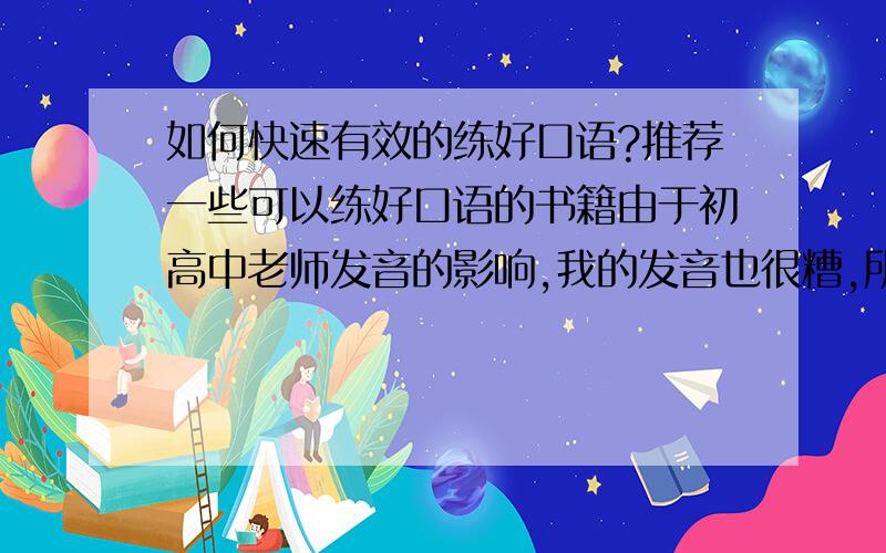 如何快速有效的练好口语?推荐一些可以练好口语的书籍由于初高中老师发音的影响,我的发音也很糟,所以也就一直很自卑,现在我很想练习自己的口语,但是没找到很好的有效的方法,希望各位