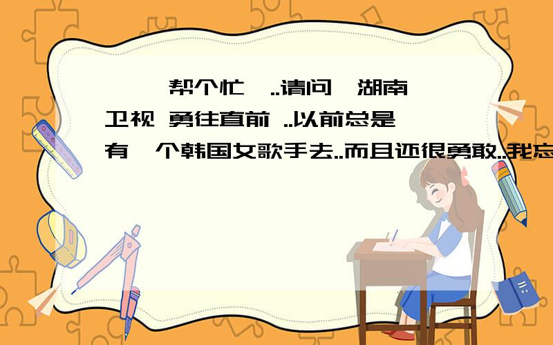 呃 ,帮个忙呗..请问,湖南卫视 勇往直前 ..以前总是有一个韩国女歌手去..而且还很勇敢..我忘了她的名字..好像是什么sa...快点啊啊啊啊..求...她有一首很火的歌..还有男生版的中文唱的.我也忘