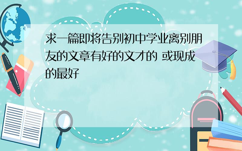 求一篇即将告别初中学业离别朋友的文章有好的文才的 或现成的最好