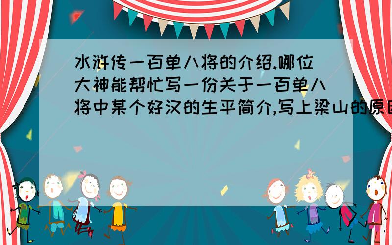 水浒传一百单八将的介绍.哪位大神能帮忙写一份关于一百单八将中某个好汉的生平简介,写上梁山的原因、经过、死因等,最好有趣一些,100字就行了,5分钟演讲,你懂的.后天就要交,谢啦.