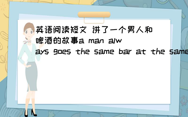 英语阅读短文 讲了一个男人和啤酒的故事a man always goes the same bar at the same time every day and asks for two glasses of beer.he drinks them and asks for two more.one day the man behind the bar says to him,