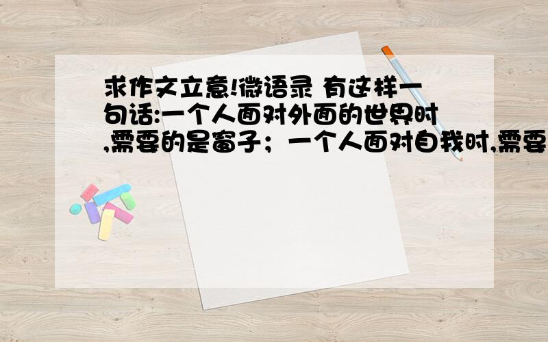 求作文立意!微语录 有这样一句话:一个人面对外面的世界时,需要的是窗子；一个人面对自我时,需要的是镜子.” 要求：选好角度,确定意志,文体自选（诗歌除外）,自拟题目,不要脱离材料内