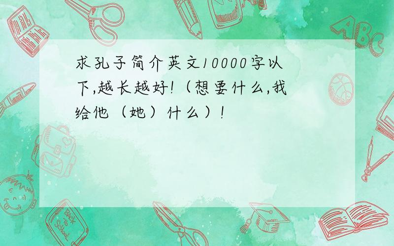 求孔子简介英文10000字以下,越长越好!（想要什么,我给他（她）什么）!