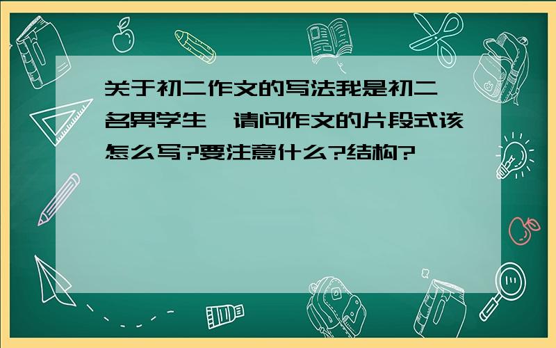 关于初二作文的写法我是初二一名男学生,请问作文的片段式该怎么写?要注意什么?结构?