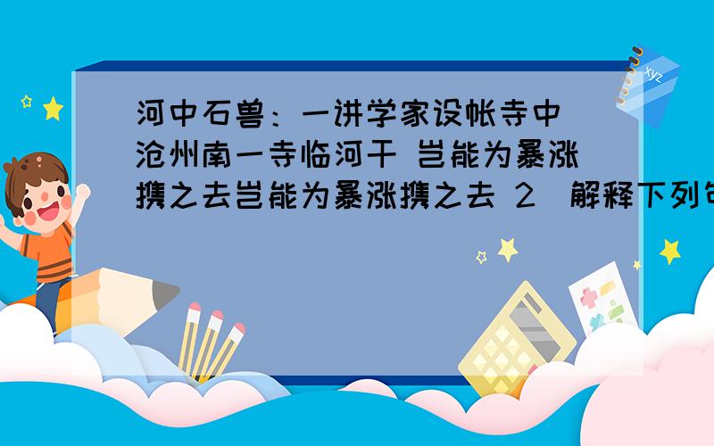 河中石兽：一讲学家设帐寺中 沧州南一寺临河干 岂能为暴涨携之去岂能为暴涨携之去 2）解释下列句中“之”的意思.至石之半沿河求之,不亦颠乎?一老河兵闻之求之下流,固颠3）翻译：如其