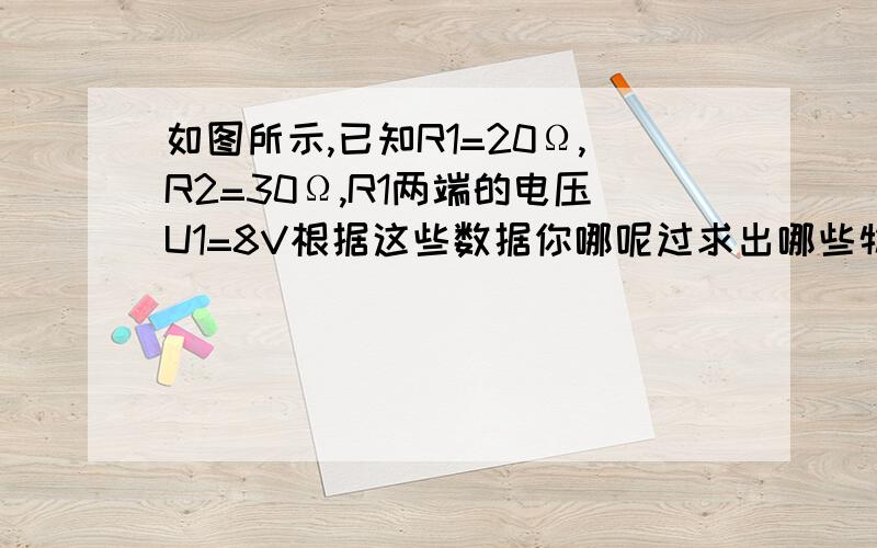 如图所示,已知R1=20Ω,R2=30Ω,R1两端的电压U1=8V根据这些数据你哪呢过求出哪些物理量请逐一列式求出`