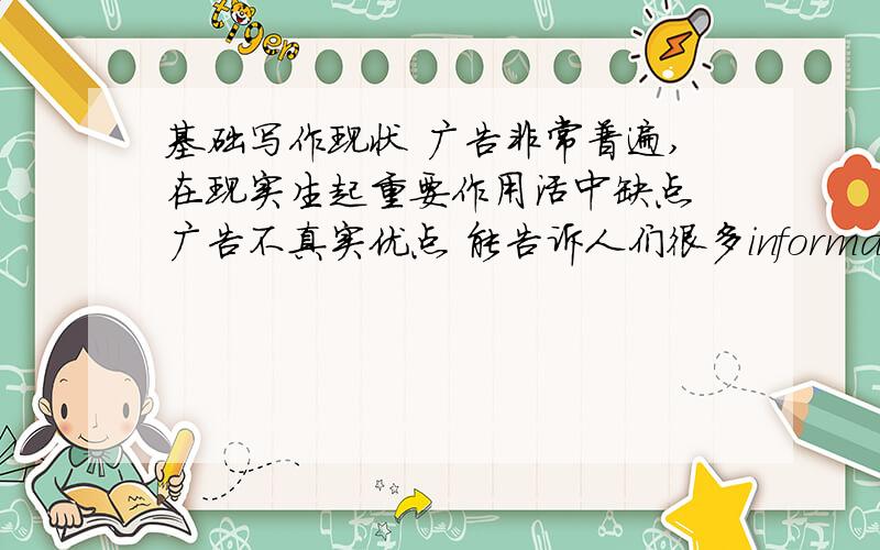 基础写作现状 广告非常普遍,在现实生起重要作用活中缺点 广告不真实优点 能告诉人们很多informations：质量 价格 购买 | 能吸引潜在的消费者的兴趣,提高销量建议 买产品前要看产品,不能只