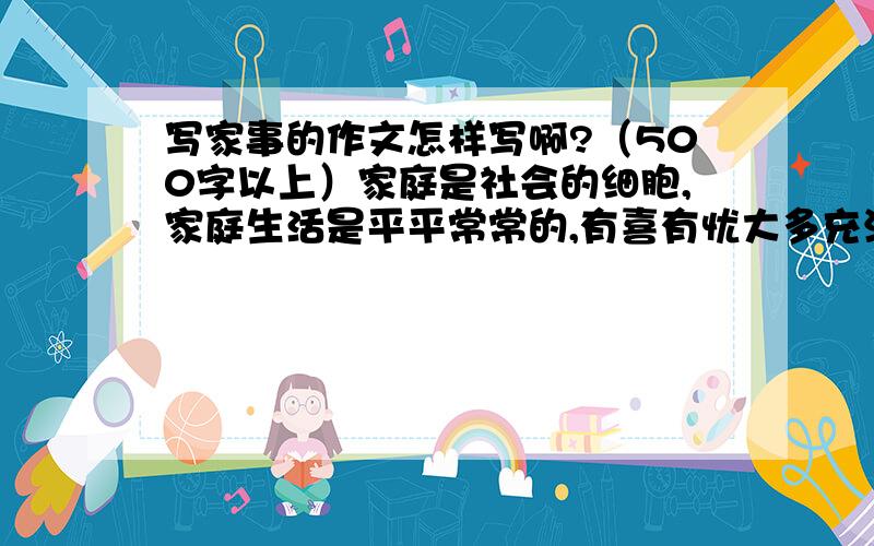 写家事的作文怎样写啊?（500字以上）家庭是社会的细胞,家庭生活是平平常常的,有喜有忧大多充满真情至爱,家庭成员性格各异,爱好不同,但是爱把他们紧紧相连.请以家事为题,500字以上的记