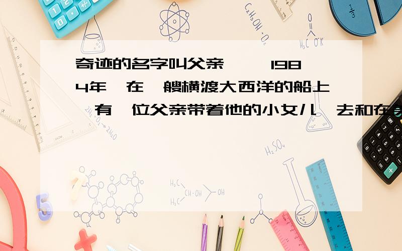 奇迹的名字叫父亲 　　1984年,在一艘横渡大西洋的船上,有一位父亲带着他的小女儿,去和在美国的妻子会合