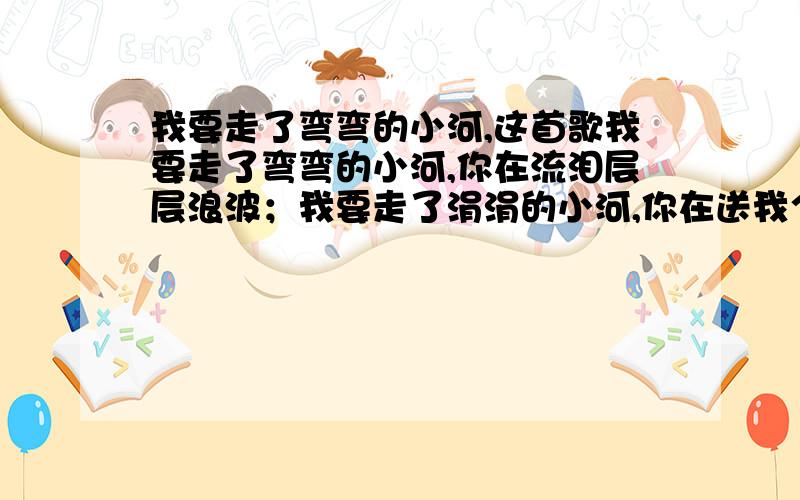 我要走了弯弯的小河,这首歌我要走了弯弯的小河,你在流泪层层浪波；我要走了涓涓的小河,你在送我个个旋涡,啊-家乡的小河你听我说,我会回来,你等着我,家乡的小河……”