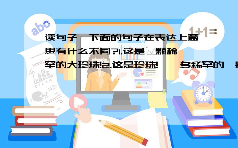 读句子,下面的句子在表达上意思有什么不同?1.这是一颗稀罕的大珍珠!2.这是珍珠!嗨,多稀罕的一颗大珍珠!