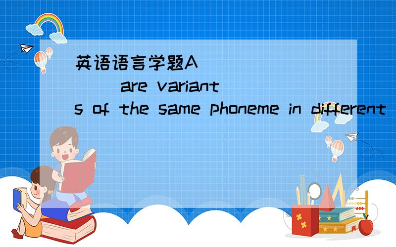 英语语言学题A_________ are variants of the same phoneme in different phonetic contexts.