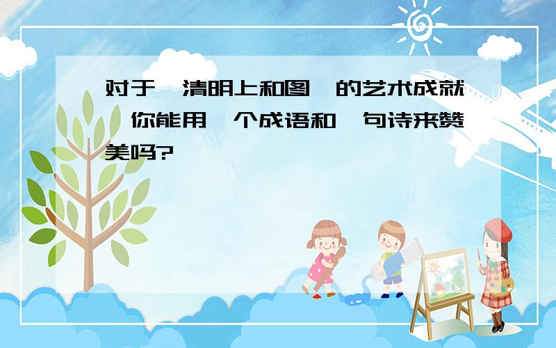 对于《清明上和图》的艺术成就,你能用一个成语和一句诗来赞美吗?