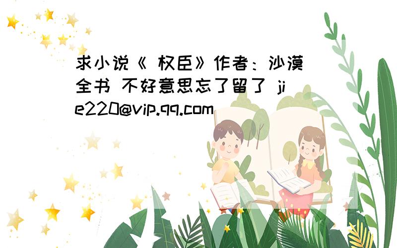 求小说《 权臣》作者：沙漠 全书 不好意思忘了留了 jie220@vip.qq.com