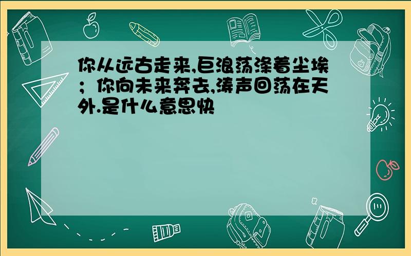 你从远古走来,巨浪荡涤着尘埃；你向未来奔去,涛声回荡在天外.是什么意思快                                             大哥大姐们啊!帮帮小妹吧!%>_