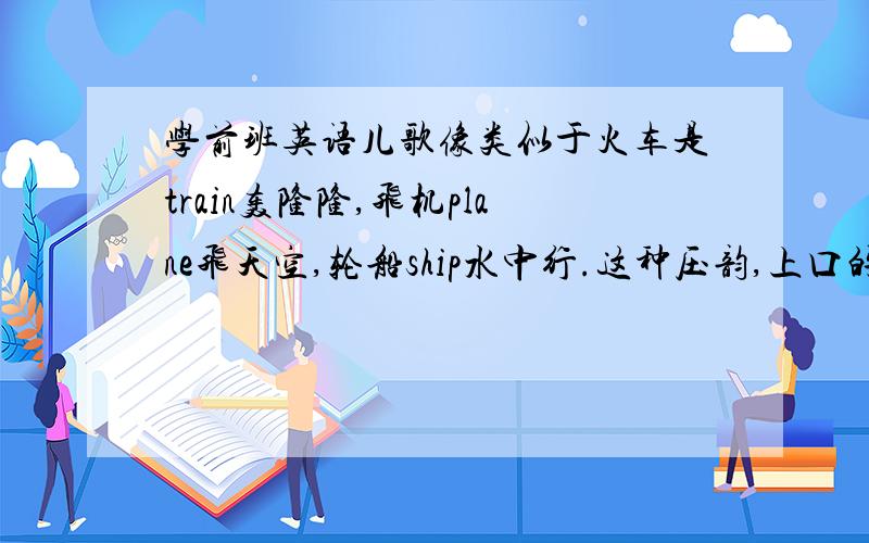 学前班英语儿歌像类似于火车是train轰隆隆,飞机plane飞天空,轮船ship水中行.这种压韵,上口的短篇~