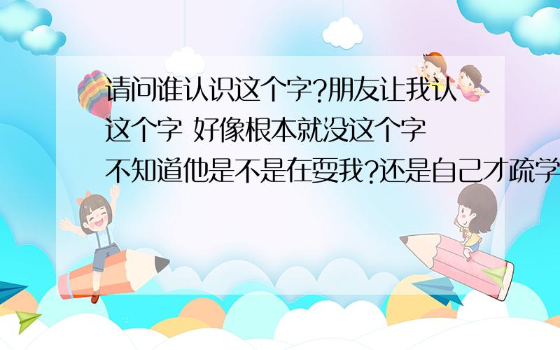 请问谁认识这个字?朋友让我认这个字 好像根本就没这个字 不知道他是不是在耍我?还是自己才疏学浅