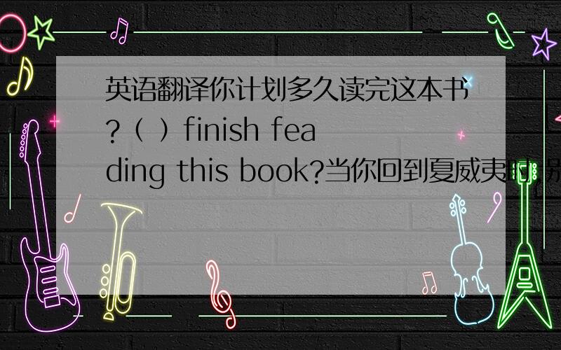 英语翻译你计划多久读完这本书?（ ）finish feading this book?当你回到夏威夷时,别忘了给我寄张明信片.（ ）when you ( ).