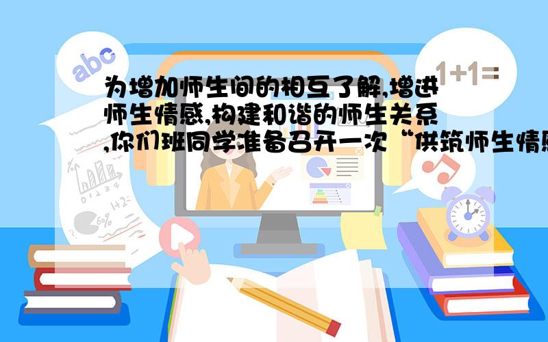 为增加师生间的相互了解,增进师生情感,构建和谐的师生关系,你们班同学准备召开一次“供筑师生情感桥梁”1请你为本次活动涉及三个活动环节.2请你以主持人的身份来做班会的总结发言,写