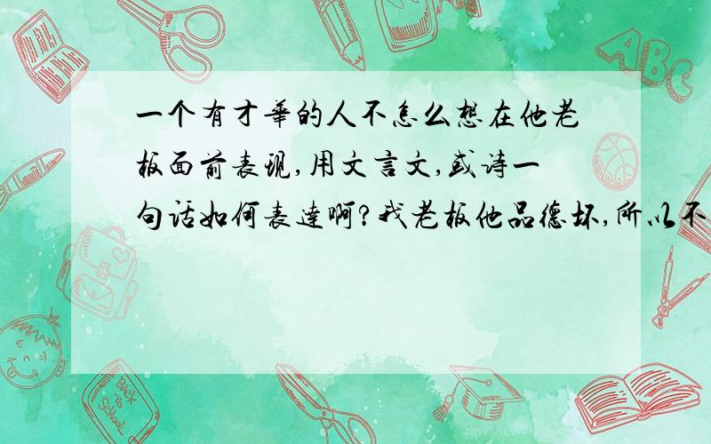 一个有才华的人不怎么想在他老板面前表现,用文言文,或诗一句话如何表达啊?我老板他品德坏,所以不想当什么管理,自己有能力,不想表现出来....我想用文言文.,或诗词,隐隐约约地吐露出来...